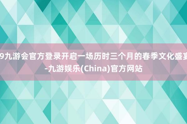j9九游会官方登录开启一场历时三个月的春季文化盛宴-九游娱乐(China)官方网站