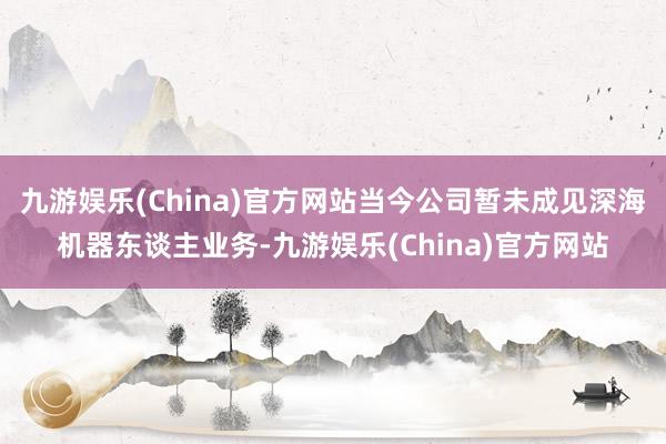 九游娱乐(China)官方网站当今公司暂未成见深海机器东谈主业务-九游娱乐(China)官方网站