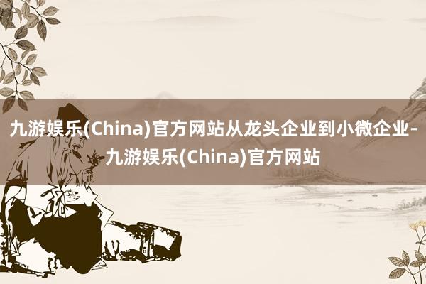 九游娱乐(China)官方网站从龙头企业到小微企业-九游娱乐(China)官方网站