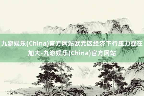 九游娱乐(China)官方网站欧元区经济下行压力或在加大-九游娱乐(China)官方网站