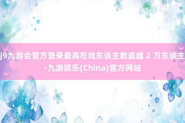 j9九游会官方登录最高在线东谈主数逾越 2 万东谈主-九游娱乐(China)官方网站