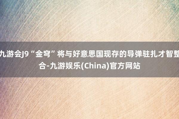 九游会J9“金穹”将与好意思国现存的导弹驻扎才智整合-九游娱乐(China)官方网站