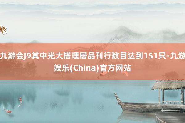 九游会J9其中光大搭理居品刊行数目达到151只-九游娱乐(China)官方网站