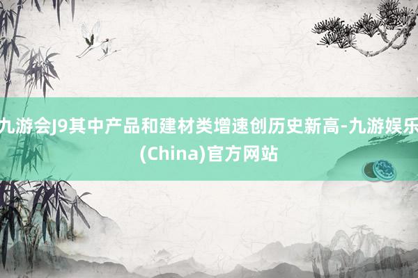 九游会J9其中产品和建材类增速创历史新高-九游娱乐(China)官方网站