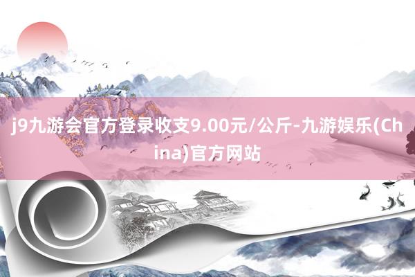 j9九游会官方登录收支9.00元/公斤-九游娱乐(China)官方网站