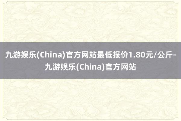 九游娱乐(China)官方网站最低报价1.80元/公斤-九游娱乐(China)官方网站