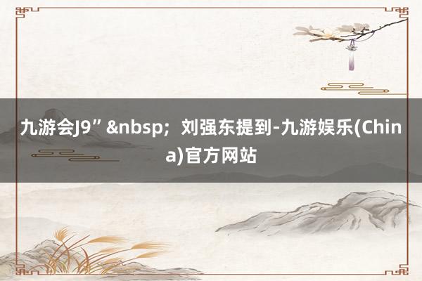 九游会J9”  刘强东提到-九游娱乐(China)官方网站