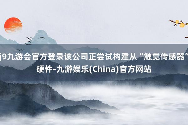j9九游会官方登录该公司正尝试构建从“触觉传感器”硬件-九游娱乐(China)官方网站