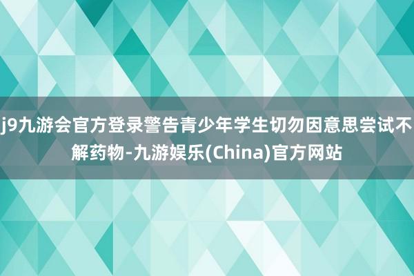 j9九游会官方登录警告青少年学生切勿因意思尝试不解药物-九游娱乐(China)官方网站
