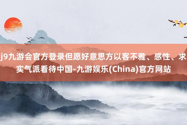 j9九游会官方登录但愿好意思方以客不雅、感性、求实气派看待中国-九游娱乐(China)官方网站