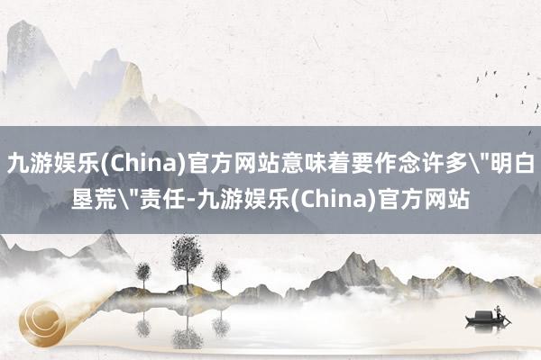 九游娱乐(China)官方网站意味着要作念许多＂明白垦荒＂责任-九游娱乐(China)官方网站
