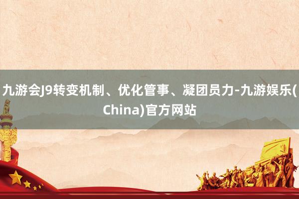 九游会J9转变机制、优化管事、凝团员力-九游娱乐(China)官方网站