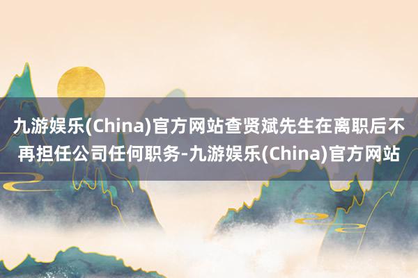 九游娱乐(China)官方网站查贤斌先生在离职后不再担任公司任何职务-九游娱乐(China)官方网站