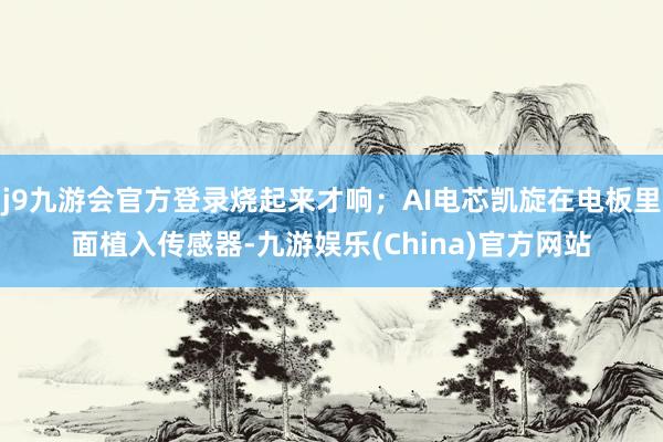 j9九游会官方登录烧起来才响；AI电芯凯旋在电板里面植入传感器-九游娱乐(China)官方网站