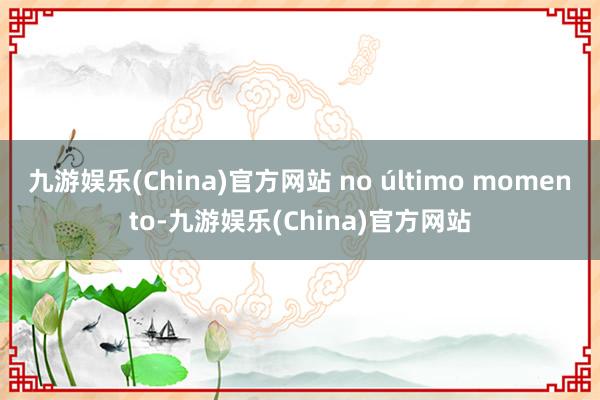 九游娱乐(China)官方网站 no último momento-九游娱乐(China)官方网站