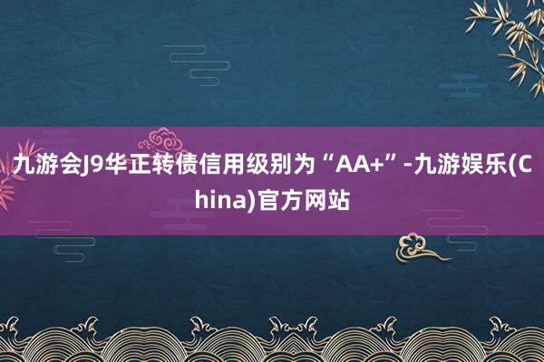 九游会J9华正转债信用级别为“AA+”-九游娱乐(China)官方网站