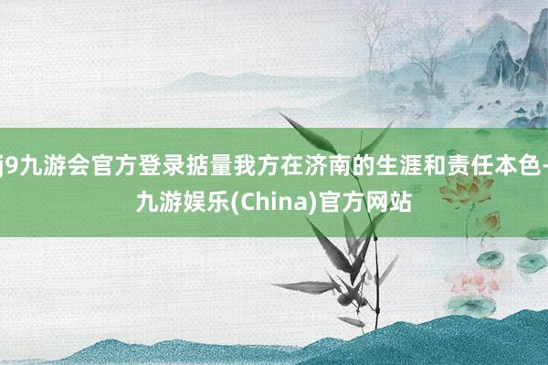 j9九游会官方登录掂量我方在济南的生涯和责任本色-九游娱乐(China)官方网站