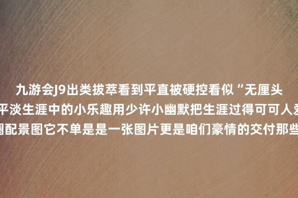 九游会J9出类拔萃看到平直被硬控看似“无厘头”的配景图其实王人是平淡生涯中的小乐趣用少许小幽默把生涯过得可可人爱~无论是哪种一又友圈配景图它不单是是一张图片更是咱们豪情的交付那些被定格在配景图里的画面