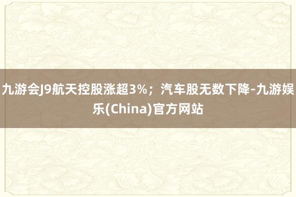 九游会J9航天控股涨超3%；汽车股无数下降-九游娱乐(China)官方网站