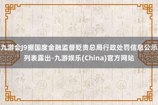 九游会J9据国度金融监督贬责总局行政处罚信息公示列表露出-九游娱乐(China)官方网站