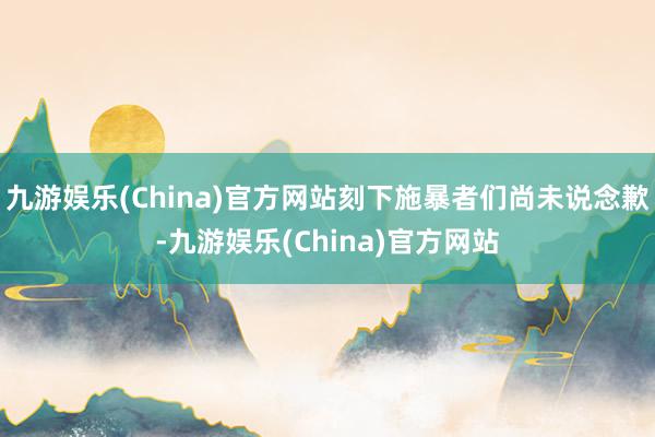 九游娱乐(China)官方网站刻下施暴者们尚未说念歉-九游娱乐(China)官方网站