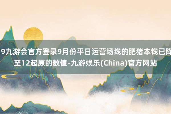 j9九游会官方登录9月份平日运营场线的肥猪本钱已降至12起原的数值-九游娱乐(China)官方网站